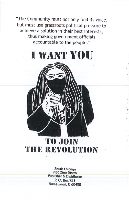 “The Community must not only find its voice, but must use grassroots political pressure to achieve a solution in their best interests, thus making government officials accountable to the people.” I WANT YOU 0 JOIN THE REVOLUTION South Chicago RBC Zine Distro Publisher & Distributor P. 0. Box 721 Homewood, It 60430